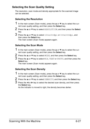 Page 160Scanning With the Machine6-27 Selecting the Scan Quality Setting
The resolution, scan mode and density appropriate for the scanned image 
can be selected.
Selecting the Resolution
1In the main screen (Scan mode), press the + or , key to select the cur-
rent scan quality setting, and then press the Select key.
2Press the + or , key to select RESOLUTION, and then press the Select 
key.
3Press the + or , key to select 150x150dpi or 300x300dpi, and 
then press the Select key.
The main screen (Scan mode)...