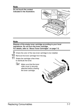 Page 170Replacing Consumables7-7
Note
Do not touch the contact 
indicated in the illustration.
Note
Dispose of the empty toner cartridge according to your local 
regulations. Do not burn the toner cartridge.
For details, refer to “About Toner Cartridges” on page 7-2.
9Check the color of the new toner cartridge to be installed.
10Remove the toner cartridge from the bag.
11Shake the cartridge a few times 
to distribute the toner.
Make sure that the toner 
roller cover is securely 
attached before shaking 
the...