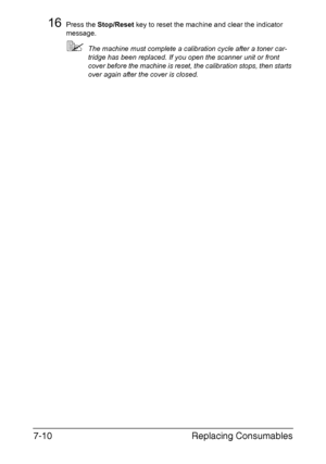 Page 173Replacing Consumables 7-10
16Press the Stop/Reset key to reset the machine and clear the indicator 
message.
The machine must complete a calibration cycle after a toner car-
tridge has been replaced. If you open the scanner unit or front 
cover before the machine is reset, the calibration stops, then starts 
over again after the cover is closed.
Downloaded From ManualsPrinter.com Manuals 
