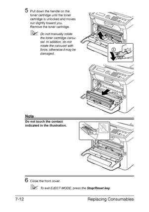 Page 175Replacing Consumables 7-12
5Pull down the handle on the 
toner cartridge until the toner 
cartridge is unlocked and moves 
out slightly toward you.
Remove the toner cartridge.
Do not manually rotate 
the toner cartridge carou-
sel. In addition, do not 
rotate the carousel with 
force, otherwise it may be 
damaged.
Note
Do not touch the contact 
indicated in the illustration.
6Close the front cover.
To exit EJECT MODE, press the Stop/Reset key.
Downloaded From ManualsPrinter.com Manuals 