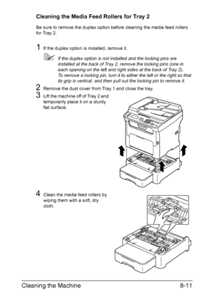 Page 198Cleaning the Machine8-11
Cleaning the Media Feed Rollers for Tray 2
Be sure to remove the duplex option before cleaning the media feed rollers 
for Tray 2.
1If the duplex option is installed, remove it.
If the duplex option is not installed and the locking pins are 
installed at the back of Tray 2, remove the locking pins (one in 
each opening on the left and right sides at the back of Tray 2).
To remove a locking pin, turn it to either the left or the right so that 
its grip is vertical, and then pull...