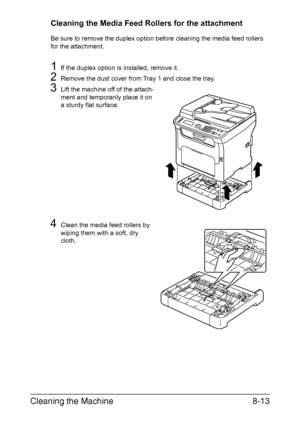 Page 200Cleaning the Machine8-13
Cleaning the Media Feed Rollers for the attachment
Be sure to remove the duplex option before cleaning the media feed rollers 
for the attachment.
1If the duplex option is installed, remove it.
2Remove the dust cover from Tray 1 and close the tray.
3Lift the machine off of the attach-
ment and temporarily place it on 
a sturdy flat surface.
4Clean the media feed rollers by 
wiping them with a soft, dry 
cloth.
Downloaded From ManualsPrinter.com Manuals 