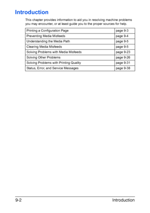 Page 213Introduction 9-2
Introduction
This chapter provides information to aid you in resolving machine problems 
you may encounter, or at least guide you to the proper sources for help. 
Printing a Configuration Page page 9-3
Preventing Media Misfeeds page 9-4
Understanding the Media Path page 9-5
Clearing Media Misfeeds page 9-5
Solving Problems with Media Misfeeds page 9-23
Solving Other Problems page 9-26
Solving Problems with Printing Quality page 9-31
Status, Error, and Service Messages page 9-38...