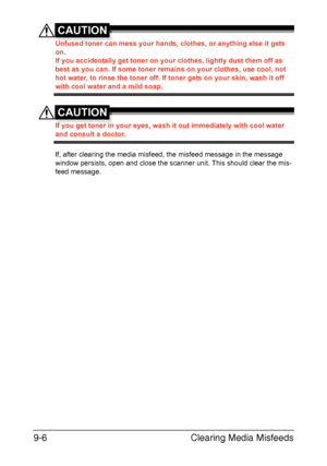 Page 217Clearing Media Misfeeds 9-6
CAUTION
Unfused toner can mess your hands, clothes, or anything else it gets 
on.
If you accidentally get toner on your clothes, lightly dust them off as 
best as you can. If some toner remains on your clothes, use cool, not 
hot water, to rinse the toner off. If toner gets on your skin, wash it off 
with cool water and a mild soap.
CAUTION
If you get toner in your eyes, wash it out immediately with cool water 
and consult a doctor.
If, after clearing the media misfeed, the...