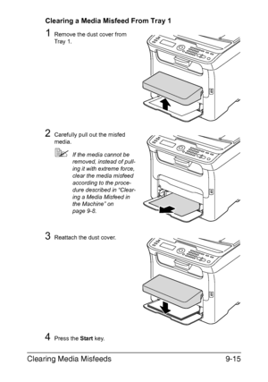 Page 226Clearing Media Misfeeds9-15
Clearing a Media Misfeed From Tray 1
1Remove the dust cover from 
Tray 1.
2Carefully pull out the misfed 
media.
If the media cannot be 
removed, instead of pull-
ing it with extreme force, 
clear the media misfeed 
according to the proce-
dure described in “Clear-
ing a Media Misfeed in 
the Machine” on 
page 9-8.
3Reattach the dust cover.
4Press the Start key.
M
Downloaded From ManualsPrinter.com Manuals 