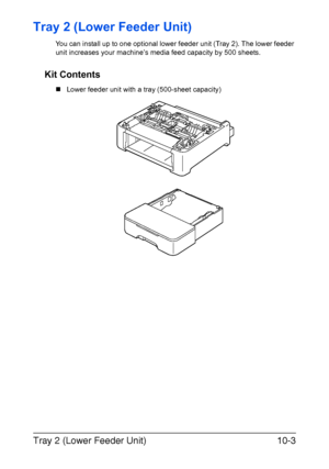 Page 262Tray 2 (Lower Feeder Unit)10-3
Tray 2 (Lower Feeder Unit)
You can install up to one optional lower feeder unit (Tray 2). The lower feeder 
unit increases your machine’s media feed capacity by 500 sheets. 
Kit Contents
„Lower feeder unit with a tray (500-sheet capacity)
Downloaded From ManualsPrinter.com Manuals 