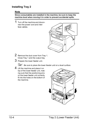 Page 263Tray 2 (Lower Feeder Unit) 10-4
Installing Tray 2
Note
Since consumables are installed in the machine, be sure to keep the 
machine level when moving it in order to prevent accidental spills.
1Turn off the machine and discon-
nect the power cord and inter-
face cables.
2Remove the dust cover from Tray 1.
Close Tray 1 and the output tray.
3Prepare the lower feeder unit.
Be sure to place the lower feeder unit on a level surface.
4Lift the machine and place it on 
top of the lower feeder unit, mak-
ing...