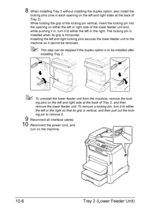 Page 265Tray 2 (Lower Feeder Unit) 10-6
8When installing Tray 2 without installing the duplex option, also install the 
locking pins (one in each opening on the left and right sides at the back of 
Tray 2).
While holding the grip of the locking pin vertical, insert the locking pin into 
the opening on either the left or right side of the lower feeder unit and, 
while pushing it in, turn it to either the left or the right. The locking pin is 
installed when its grip is horizontal.
Installing the left and right...