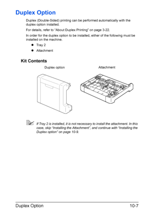 Page 266Duplex Option10-7
Duplex Option
Duplex (Double-Sided) printing can be performed automatically with the 
duplex option installed.
For details, refer to “About Duplex Printing” on page 3-22.
In order for the duplex option to be installed, either of the following must be 
installed on the machine.
zTray 2
zAttachment
Kit Contents
If Tray 2 is installed, it is not necessary to install the attachment. In this 
case, skip “Installing the Attachment”, and continue with “Installing the 
Duplex option” on page...