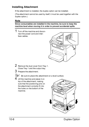 Page 267Duplex Option 10-8
Installing Attachment
If the attachment is installed, the duplex option can be installed.
(The attachment cannot be used by itself; it must be used together with the 
duplex option.)
Note
Since consumables are installed in the machine, be sure to keep the 
machine level when moving it in order to prevent accidental spills.
1Turn off the machine and discon-
nect the power cord and inter-
face cables.
2Remove the dust cover from Tray 1.
Close Tray 1 and the output tray.
3Prepare the...