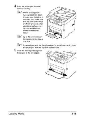 Page 96Loading Media3-15
4Load the envelopes flap side 
down in the tray. 
Before loading enve-
lopes, press them down 
to make sure that all air is 
removed, and make sure 
that the folds of the flaps 
are firmly pressed, other-
wise the envelopes may 
become wrinkled or a 
media misfeed may 
occur.
Up to 10 envelopes can 
be loaded into the tray at 
one time.
For envelopes with the flap (Envelope C6 and Envelope DL), load 
the envelopes with the flap side inserted first.
5Slide the media guides against...