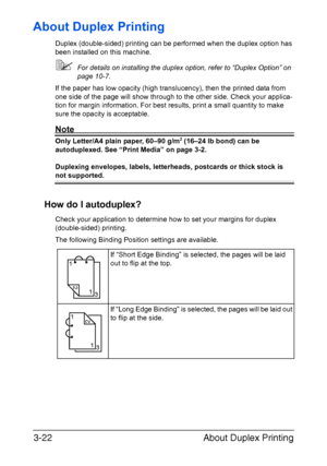 Page 103About Duplex Printing 3-22
About Duplex Printing
Duplex (double-sided) printing can be performed when the duplex option has 
been installed on this machine.
For details on installing the duplex option, refer to “Duplex Option” on 
page 10-7.
If the paper has low opacity (high translucency), then the printed data from 
one side of the page will show through to the other side. Check your applica-
tion for margin information. For best results, print a small quantity to make 
sure the opacity is...