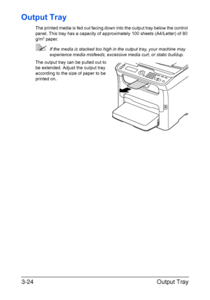 Page 105Output Tray 3-24
Output Tray
The printed media is fed out facing down into the output tray below the control 
panel. This tray has a capacity of approximately 100 sheets (A4/Letter) of 80 
g/m
2 paper.
If the media is stacked too high in the output tray, your machine may 
experience media misfeeds, excessive media curl, or static buildup. 
The output tray can be pulled out to 
be extended. Adjust the output tray 
according to the size of paper to be 
printed on.
Downloaded From ManualsPrinter.com Manuals 