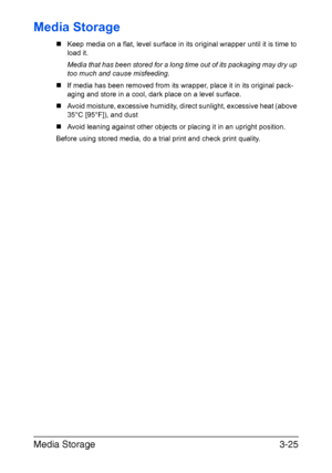 Page 106Media Storage3-25
Media Storage
„Keep media on a flat, level surface in its original wrapper until it is time to
load it.
Media that has been stored for a long time out of its packaging may dry up 
too much and cause misfeeding.
„If media has been removed from its wrapper, place it in its original pack-
aging and store in a cool, dark place on a level surface.
„Avoid moisture, excessive humidity, direct sunlight, excessive heat (above 
35°C [95°F]), and dust 
„Avoid leaning against other objects or...