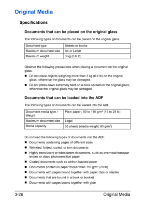 Page 107Original Media 3-26
Original Media
Specifications
Documents that can be placed on the original glass
The following types of documents can be placed on the original glass.
Observe the following precautions when placing a document on the original 
glass.
„Do not place objects weighing more than 3 kg (6.6 lb) on the original 
glass; otherwise the glass may be damaged.
„Do not press down extremely hard on a book spread on the original glass; 
otherwise the original glass may be damaged.
Documents that can be...