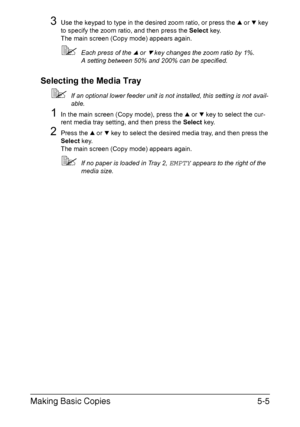 Page 124Making Basic Copies5-5
3Use the keypad to type in the desired zoom ratio, or press the + or , key 
to specify the zoom ratio, and then press the Select key.
The main screen (Copy mode) appears again.
Each press of the + or , key changes the zoom ratio by 1%.
A setting between 50% and 200% can be specified.
Selecting the Media Tray
If an optional lower feeder unit is not installed, this setting is not avail-
able.
1In the main screen (Copy mode), press the + or , key to select the cur-
rent media tray...