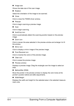 Page 137Scanning From a Computer Application 6-4
„Image size
Shows the data size of the scan image.
„Rotation
Select the orientation of the image to be scanned.
„Close
Click to close the TWAIN driver window.
„Prescan
Click to begin scanning a preview image.
„Scan
Click to begin scanning.
„AutoCrop icon
Click to automatically detect the scanning position based on the preview 
image.
„Zoom icon
Click to rescan the area selected in the preview window and enlarge it to fit 
the window.
„Mirror icon
Click to display...