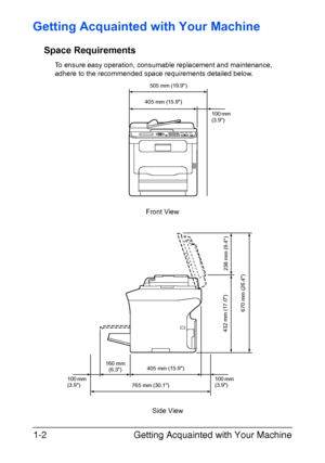 Page 15Getting Acquainted with Your Machine 1-2
Getting Acquainted with Your Machine
Space Requirements
To ensure easy operation, consumable replacement and maintenance, 
adhere to the recommended space requirements detailed below.
Side View Front View
505 mm (19.9)
405 mm (15.9)
765 mm (30.1)100 mm 
(3.9) 405 mm (15.9)
670 mm (26.4)
160 mm
(6.3)
238 mm (9.4) 432 mm (17.0)
100 mm 
(3.9)100 mm 
(3.9)
Downloaded From ManualsPrinter.com Manuals 