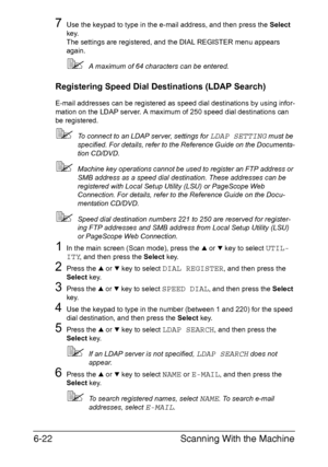 Page 155Scanning With the Machine 6-22
7Use the keypad to type in the e-mail address, and then press the Select 
key.
The settings are registered, and the DIAL REGISTER menu appears 
again.
A maximum of 64 characters can be entered.
Registering Speed Dial Destinations (LDAP Search)
E-mail addresses can be registered as speed dial destinations by using infor-
mation on the LDAP server. A maximum of 250 speed dial destinations can 
be registered.
To connect to an LDAP server, settings for LDAP SETTING must be...