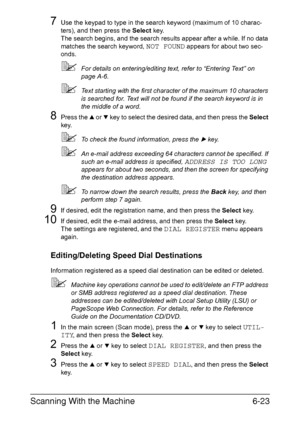 Page 156Scanning With the Machine6-23
7Use the keypad to type in the search keyword (maximum of 10 charac-
ters), and then press the Select key.
The search begins, and the search results appear after a while. If no data 
matches the search keyword, 
NOT FOUND appears for about two sec-
onds.
For details on entering/editing text, refer to “Entering Text” on 
page A-6.
Text starting with the first character of the maximum 10 characters 
is searched for. Text will not be found if the search keyword is in 
the...