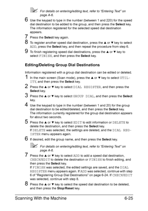 Page 158Scanning With the Machine6-25
For details on entering/editing text, refer to “Entering Text” on 
page A-6.
6Use the keypad to type in the number (between 1 and 220) for the speed 
dial destination to be added to the group, and then press the Select key.
The information registered for the selected speed dial destination 
appears.
7Press the Select key again.
8To register another speed dial destination, press the + or , key to select 
ADD, press the Select key, and then repeat the procedure from step 6....