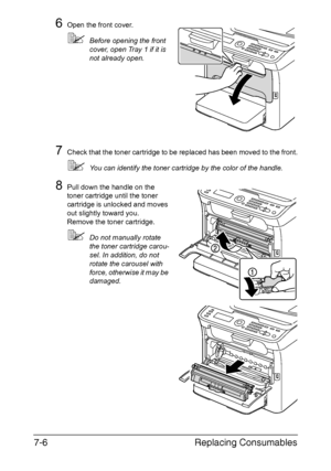 Page 169Replacing Consumables 7-6
6Open the front cover.
Before opening the front 
cover, open Tray 1 if it is 
not already open.
7Check that the toner cartridge to be replaced has been moved to the front.
You can identify the toner cartridge by the color of the handle.
8Pull down the handle on the 
toner cartridge until the toner 
cartridge is unlocked and moves 
out slightly toward you.
Remove the toner cartridge.
Do not manually rotate 
the toner cartridge carou-
sel. In addition, do not 
rotate the...