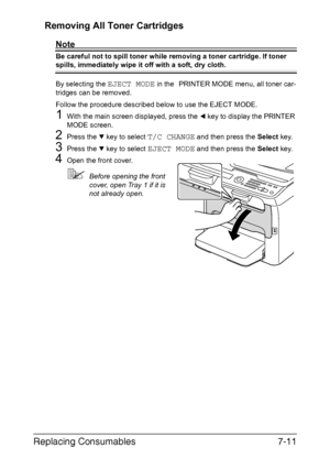 Page 174Replacing Consumables7-11 Removing All Toner Cartridges
Note
Be careful not to spill toner while removing a toner cartridge. If toner 
spills, immediately wipe it off with a soft, dry cloth.
By selecting the 
EJECT MODE in the PRINTER MODE menu, all toner car-
tridges can be removed.
Follow the procedure described below to use the EJECT MODE.
1With the main screen displayed, press the * key to display the PRINTER 
MODE screen.
2Press the , key to select T/C CHANGE and then press the Select key.
3Press...