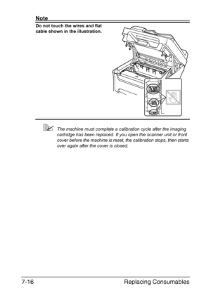 Page 179Replacing Consumables 7-16
Note
Do not touch the wires and flat 
cable shown in the illustration.
The machine must complete a calibration cycle after the imaging 
cartridge has been replaced. If you open the scanner unit or front 
cover before the machine is reset, the calibration stops, then starts 
over again after the cover is closed.
Downloaded From ManualsPrinter.com Manuals 