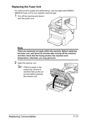 Page 180Replacing Consumables7-17 Replacing the Fuser Unit
For optimum print quality and performance, use only approved KONICA 
MINOLTA fuser unit for your specific machine type.
1Turn off the machine and discon-
nect the power cord.
Note
There are extremely hot parts within the machine. Before replacing 
the fuser unit, wait about 20 minutes after turning off the machine, 
and then check that the fusing section has reached room 
temperature, otherwise, you may get burnt.
2Open the scanner unit.
If there is...