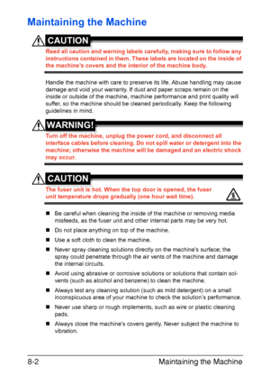 Page 189Maintaining the Machine 8-2
Maintaining the Machine
CAUTION
Read all caution and warning labels carefully, making sure to follow any 
instructions contained in them. These labels are located on the inside of 
the machine’s covers and the interior of the machine body.
Handle the machine with care to preserve its life. Abuse handling may cause 
damage and void your warranty. If dust and paper scraps remain on the 
inside or outside of the machine, machine performance and print quality will 
suffer, so the...