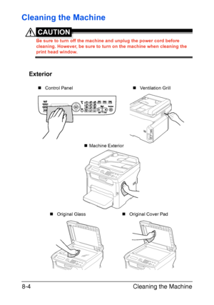 Page 191Cleaning the Machine 8-4
Cleaning the Machine
CAUTION
Be sure to turn off the machine and unplug the power cord before 
cleaning. However, be sure to turn on the machine when cleaning the 
print head window.
Exterior
M
„Control Panel
„Machine Exterior
„Original Cover Pad „Original Glass„Ventilation Grill
Downloaded From ManualsPrinter.com Manuals 