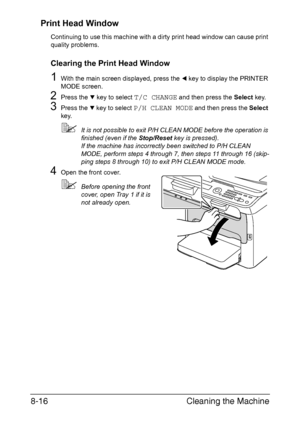 Page 203Cleaning the Machine 8-16
Print Head Window
Continuing to use this machine with a dirty print head window can cause print 
quality problems.
Clearing the Print Head Window
1With the main screen displayed, press the * key to display the PRINTER 
MODE screen.
2Press the , key to select T/C CHANGE and then press the Select key.
3Press the , key to select P/H CLEAN MODE and then press the Select 
key.
It is not possible to exit P/H CLEAN MODE before the operation is 
finished (even if the Stop/Reset key is...