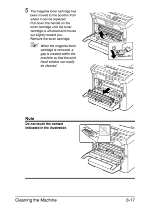 Page 204Cleaning the Machine8-17
5The magenta toner cartridge has 
been moved to the position from 
where it can be replaced.
Pull down the handle on the 
toner cartridge until the toner 
cartridge is unlocked and moves 
out slightly toward you.
Remove the toner cartridge.
When the magenta toner 
cartridge is removed, a 
gap is created within the 
machine so that the print 
head window can easily 
be cleaned.
Note
Do not touch the contact 
indicated in the illustration.
Downloaded From ManualsPrinter.com Manuals 