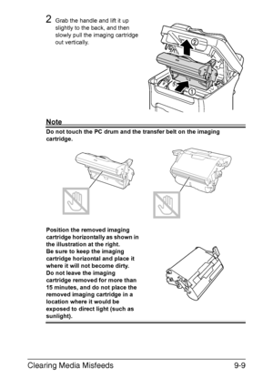 Page 220Clearing Media Misfeeds9-9
2Grab the handle and lift it up 
slightly to the back, and then 
slowly pull the imaging cartridge 
out vertically.
Note
Do not touch the PC drum and the transfer belt on the imaging 
cartridge. 
Position the removed imaging 
cartridge horizontally as shown in 
the illustration at the right.
Be sure to keep the imaging 
cartridge horizontal and place it 
where it will not become dirty.
Do not leave the imaging 
cartridge removed for more than 
15 minutes, and do not place the...