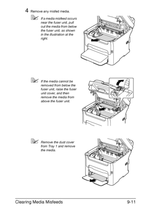 Page 222Clearing Media Misfeeds9-11
4Remove any misfed media.
If a media misfeed occurs 
near the fuser unit, pull 
out the media from below 
the fuser unit, as shown 
in the illustration at the 
right.
If the media cannot be 
removed from below the 
fuser unit, raise the fuser 
unit cover, and then 
remove the media from 
above the fuser unit.
Remove the dust cover 
from Tray 1 and remove 
the media.
Downloaded From ManualsPrinter.com Manuals 