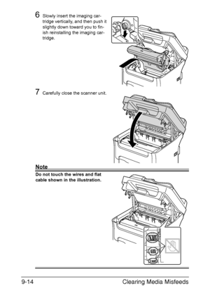 Page 225Clearing Media Misfeeds 9-14
6Slowly insert the imaging car-
tridge vertically, and then push it 
slightly down toward you to fin-
ish reinstalling the imaging car-
tridge.
7Carefully close the scanner unit.
Note
Do not touch the wires and flat 
cable shown in the illustration.
Downloaded From ManualsPrinter.com Manuals 