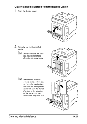 Page 232Clearing Media Misfeeds9-21
Clearing a Media Misfeed from the Duplex Option
1Open the duplex cover.
2Carefully pull out the misfed 
media.
Always remove the mis-
fed media in the feed 
direction as shown only.
If the media misfeed 
occurs at the bottom feed 
slot and the media does 
not stick out enough to be 
removed, turn the dial at 
the right in the direction 
of the arrow until the 
media can be pulled out.
Downloaded From ManualsPrinter.com Manuals 