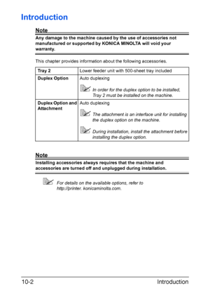 Page 261Introduction 10-2
Introduction
Note
Any damage to the machine caused by the use of accessories not 
manufactured or supported by KONICA MINOLTA will void your 
warranty. 
This chapter provides information about the following accessories.
Note
Installing accessories always requires that the machine and 
accessories are turned off and unplugged during installation.
For details on the available options, refer to 
http://printer. konicaminolta.com. Tray 2Lower feeder unit with 500-sheet tray included
Duplex...