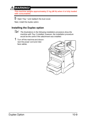 Page 268Duplex Option10-9
WARNING!
This machine weighs approximately 21 kg (46 lb) when it is fully loaded 
with consumables.
5Open Tray 1 and reattach the dust cover.
Next, install the duplex option.
Installing the Duplex option
The illustrations in the following installation procedure show the 
machine with Tray 2 installed; however, the installation procedure 
would be the same if the attachment was installed.
1Turn off the machine and discon-
nect the power cord and inter-
face cables.
Downloaded From...