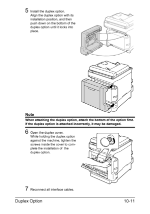 Page 270Duplex Option10-11
5Install the duplex option.
Align the duplex option with its 
installation position, and then 
push down on the bottom of the 
duplex option until it locks into 
place.
Note
When attaching the duplex option, attach the bottom of the option first. 
If the duplex option is attached incorrectly, it may be damaged.
6Open the duplex cover.
While holding the duplex option 
against the machine, tighten the 
screws inside the cover to com-
plete the installation of  the 
duplex option....