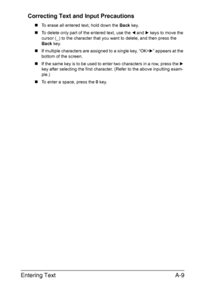 Page 280Entering TextA-9 Correcting Text and Input Precautions
„To erase all entered text, hold down the Back key.
„To delete only part of the entered text, use the * and ) keys to move the 
cursor (_) to the character that you want to delete, and then press the 
Back key.
„If multiple characters are assigned to a single key, “OK=)” appears at the 
bottom of the screen.
„If the same key is to be used to enter two characters in a row, press the ) 
key after selecting the first character. (Refer to the above...