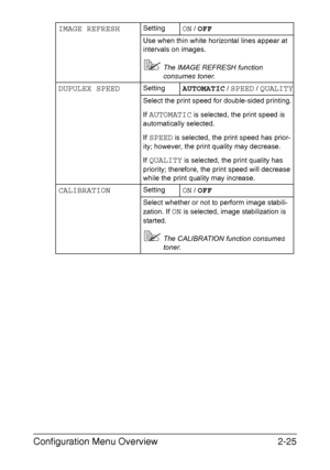 Page 52Configuration Menu Overview2-25
IMAGE REFRESHSettingON / OFF
Use when thin white horizontal lines appear at 
intervals on images.
The IMAGE REFRESH function 
consumes toner.
DUPULEX SPEEDSettingAUTOMATIC / SPEED / QUALITY
Select the print speed for double-sided printing.
If 
AUTOMATIC is selected, the print speed is 
automatically selected.
If 
SPEED is selected, the print speed has prior-
ity; however, the print quality may decrease.
If 
QUALITY is selected, the print quality has 
priority; therefore,...