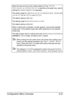 Page 54Configuration Menu Overview2-27
Select the type and size of the media loaded into Tray 1. If CUS-
TOM(PLAIN)
 or CUSTOM(THICK) is selected as the paper size, specify 
settings for 
LENGTH and WIDTH separately.
The setting range for 
LENGTH is 195 to 356 mm for PLAIN PAPER, and 
184 to 297 mm for THICK1 and THICK2.
The default setting is 
297 mm.
The Setting range for 
WIDTH is 92 to 216 mm.
The default setting is 
210 mm.
When a media type is selected, a screen appears, showing the available 
media...