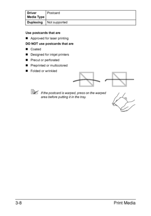 Page 89Print Media 3-8
Use postcards that are
„Approved for laser printing
DO NOT use postcards that are
„Coated
„Designed for inkjet printers
„Precut or perforated
„Preprinted or multicolored
„Folded or wrinkled
If the postcard is warped, press on the warped 
area before putting it in the tray. Driver 
Media TypePostcard
DuplexingNot supported
Downloaded From ManualsPrinter.com Manuals 