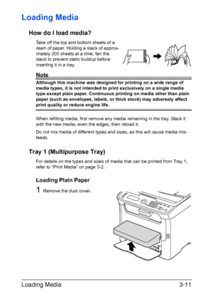 Page 92Loading Media3-11
Loading Media 
How do I load media?
Take off the top and bottom sheets of a 
ream of paper. Holding a stack of approx-
imately 200 sheets at a time, fan the 
stack to prevent static buildup before 
inserting it in a tray.
Note
Although this machine was designed for printing on a wide range of 
media types, it is not intended to print exclusively on a single media 
type except plain paper. Continuous printing on media other than plain 
paper (such as envelopes, labels, or thick stock)...