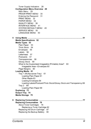 Page 11Contentsiii
Toner Supply Indicators 28
Configuration Menu Overview 29
Main Menu 29
PROOF/PRINT MENU 30
Entering the Password 31
PRINT MENU 32
PAPER MENU 34
QUALITY MENU 38
INTERFACE MENU 41
SYSTEM DEFAULT MENU 45
SERVICE MENU 50
LANGUAGE MENU 50
5 Using Media  ..................................................................................................... 51
Media Specifications 52
Media Types 53
Plain Paper 53
Thick Stock 54
Envelopes 55
Labels 56
Letterhead 57
Postcards 57
Transparencies 58
Glossy...