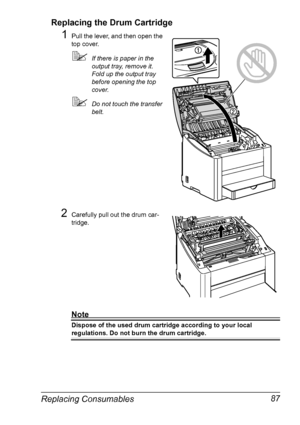 Page 101Replacing Consumables 87 Replacing the Drum Cartridge
1Pull the lever, and then open the 
top cover.
!If there is paper in the 
output tray, remove it. 
Fold up the output tray 
before opening the top 
cover.
!Do not touch the transfer 
belt.
2Carefully pull out the drum car-
tridge.
Note
Dispose of the used drum cartridge according to your local 
regulations. Do not burn the drum cartridge.
Downloaded From ManualsPrinter.com Manuals 