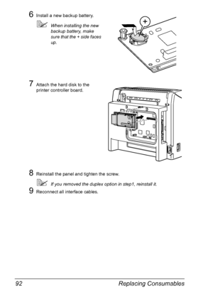 Page 106Replacing Consumables 92
6Install a new backup battery.
!When installing the new 
backup battery, make 
sure that the + side faces 
up.
7Attach the hard disk to the 
printer controller board.
8Reinstall the panel and tighten the screw.
!If you removed the duplex option in step1, reinstall it.
9Reconnect all interface cables.
Downloaded From ManualsPrinter.com Manuals 