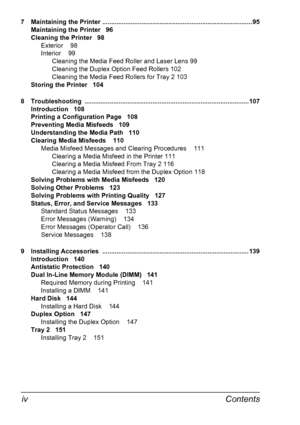 Page 12Contents iv
7 Maintaining the Printer .................................................................................... 95
Maintaining the Printer 96
Cleaning the Printer 98
Exterior 98
Interior 99
Cleaning the Media Feed Roller and Laser Lens 99
Cleaning the Duplex Option Feed Rollers 102
Cleaning the Media Feed Rollers for Tray 2 103
Storing the Printer 104
8 Troubleshooting ............................................................................................ 107
Introduction 108
Printing a...