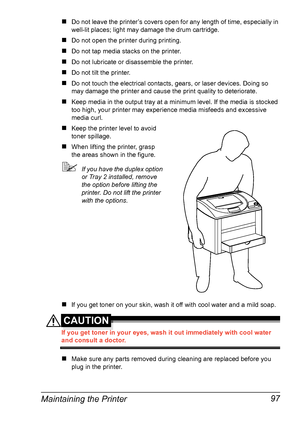 Page 111Maintaining the Printer 97
#Do not leave the printer’s covers open for any length of time, especially in 
well-lit places; light may damage the drum cartridge.
#Do not open the printer during printing.
#Do not tap media stacks on the printer.
#Do not lubricate or disassemble the printer.
#Do not tilt the printer.
#Do not touch the electrical contacts, gears, or laser devices. Doing so 
may damage the printer and cause the print quality to deteriorate.
#Keep media in the output tray at a minimum level. If...